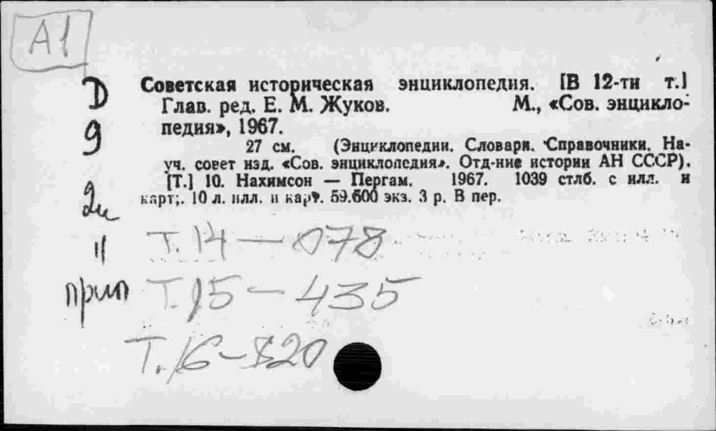 ﻿м
T)
з
le
Советская историческая энциклопедия. [В 12-ти т.1 Глав. ред. Е. М. Жуков.	М., «Сов. энцикло-
педия», 1967.
27 см. (Энциклопедии. Словаря. ■Справочники. -Науч. совет изд. «Сов. энциклопедия*. Отд-ние истории АН СССР). (Т.) 10. Нахимсон — Пергам. 1967.	1039 стлб. с илл. и
карт;. 10 л. илл. и карЭ. 59.600 экз. З р. В пер.
^<9	....